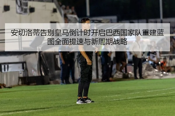 安切洛蒂告别皇马倒计时开启巴西国家队重建蓝图全面提速与新周期战略